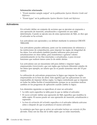 Información relacionada:
                 v “Event monitor sample output” en la publicación System Monitor Guide and
                   Reference
                 v “Event types” en la publicación System Monitor Guide and Reference


Activadores

                 Un activador define un conjunto de acciones que se ejecutan en respuesta a
                 una operación de inserción, actualización o supresión en una tabla
                 determinada. Cuando se ejecuta una de estas operaciones de SQL, se dice que
                 el activador se ha activado.

                 Los activadores son opcionales y se definen mediante la sentencia CREATE
                 TRIGGER.

                 Los activadores pueden utilizarse, junto con las restricciones de referencia y
                 las restricciones de comprobación, para imponer las reglas de integridad de
                 los datos. Los activadores también pueden utilizarse para provocar
                 actualizaciones en otras tablas, para transformar o generar valores
                 automáticamente en las filas insertadas o actualizadas, o para invocar
                 funciones que realicen tareas como la de emitir alertas.

                 Los activadores son un mecanismo útil para definir e imponer reglas
                 empresariales transicionales, que son reglas que incluyen diferentes estados de
                 los datos (por ejemplo, un salario que no se puede aumentar más del 10 por
                 ciento).

                 La utilización de activadores proporciona la lógica que impone las reglas
                 empresariales en la base de datos. Esto significa que las aplicaciones no son
                 responsables de imponer dichas reglas. La lógica centralizada que se imponen
                 en todas las tablas facilita el mantenimiento, porque no se necesitan realizar
                 cambios en los programas de aplicación cuando cambia la lógica.

                 Los elementos siguientes se especifican al crear un activador:
                 v La tabla sujeto especifica la tabla para la que se define el activador.
                 v El suceso activador define una operación de SQL específica que modifica la
                   tabla sujeto. El suceso puede ser una operación de inserción, actualización o
                   supresión.
                 v La hora de activación del activador especifica si el activador debería activarse
                   antes o después de que se produzca el suceso activador.

                 La sentencia que hace que se active un activador incluye un conjunto de filas
                 afectadas. Éstas son las filas de la tabla sujeto que se están insertando,



28   Consulta de SQL, Volumen 1
 