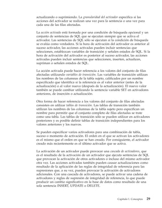 actualizando o suprimiendo. La granularidad del activador especifica si las
acciones del activador se realizan una vez para la sentencia o una vez para
cada una de las filas afectadas.

La acción activada está formada por una condición de búsqueda opcional y un
conjunto de sentencias de SQL que se ejecutan siempre que se activa el
activador. Las sentencias de SQL sólo se ejecutan si la condición de búsqueda
se evalúa como verdadera. Si la hora de activación del activador es anterior al
suceso activador, las acciones activadas pueden incluir sentencias que
seleccionen, establezcan variables de transición y señalen estados de SQL. Si la
hora de activación del activador es posterior al suceso activador, las acciones
activadas pueden incluir sentencias que seleccionen, inserten, actualicen,
supriman o señalen estados de SQL.

La acción activada puede hacer referencia a los valores del conjunto de filas
afectadas utilizando variables de transición. Las variables de transición utilizan
los nombres de las columnas de la tabla sujeto, calificados por un nombre
especificado que identifica si la referencia es al valor anterior (antes de la
actualización) o al valor nuevo (después de la actualización). El nuevo valor
también se puede cambiar utilizando la sentencia variable SET en activadores
anteriores, de inserción o actualización.

Otra forma de hacer referencia a los valores del conjunto de filas afectadas
consisten en utilizar tablas de transición. Las tablas de transición también
utilizan los nombres de las columnas de la tabla sujeto pero especifican un
nombre para permitir que el conjunto completo de filas afectadas se trate
como una tabla. Las tablas de transición sólo se pueden utilizar en activadores
posteriores y es posible definir tablas de transición independientes para los
valores anteriores y los nuevos.

Se pueden especificar varios activadores para una combinación de tabla,
suceso o momento de activación. El orden en el que se activan los activadores
es el mismo que el orden en que se han creado. Por consiguiente, el activador
creado más recientemente es el último activador que se activa.

La activación de un activador puede provocar una cascada de activadores, que
es el resultado de la activación de un activador que ejecuta sentencias de SQL
que provocan la activación de otros activadores o incluso del mismo activador
otra vez. Las acciones activadas también pueden causar actualizaciones como
resultado de la aplicación de las reglas de integridad de referencia para las
supresiones que, a su vez, pueden provocar la activación de activadores
adicionales. Con una cascada de activadores, se puede activar una cadena de
activadores y reglas de supresión de integridad de referencia, lo que puede
producir un cambio significativo en la base de datos como resultado de una
sola sentencia INSERT, UPDATE o DELETE.



                                                           Capítulo 1. Conceptos   29
 