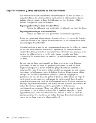 Espacios de tablas y otras estructuras de almacenamiento

                 Las estructuras de almacenamiento contienen objetos de base de datos. La
                 estructura básica de almacenamiento es el espacio de tablas; contiene tablas,
                 índices, objetos grandes y datos definidos con un tipo de datos LONG.
                 Existen dos tipos de espacios de tablas:
                 Espacio gestionado por base de datos (DMS)
                        Espacio de tablas que está gestionado por el gestor de bases de datos.
                 Espacio gestionado por el sistema (SMS)
                        Espacio de tablas que está gestionado por el sistema operativo.

                 Todos los espacios de tablas constan de contenedores. Un contenedor describe
                 dónde se almacenan los objetos. Un subdirectorio de un sistema de archivos
                 es un ejemplo de contenedor.

                 Cuando los datos se leen de los contenedores de espacios de tablas, se colocan
                 en un área de la memoria denominada agrupación de almacenamientos
                 intermedios. Una agrupación de almacenamientos intermedios está asociada a un
                 espacio de tablas concreto y, por lo tanto, puede controlar qué datos
                 compartirán las mismas áreas de memoria para el almacenamiento intermedio
                 de datos.

                 En una base de datos particionada, los datos se reparten entre distintas
                 particiones de base de datos. El grupo de particiones de base de datos
                 asignado al espacio de tablas determina qué particiones en concreto se
                 incluyen. Un grupo de particiones de base de datos es un grupo de una o varias
                 particiones definidas como parte de la base de datos. Un espacio de tablas
                 incluye uno o varios contenedores para cada partición del grupo de
                 particiones de base de datos. El gestor de bases de datos utiliza un mapa de
                 particionamiento, asociado con cada grupo de particiones de base de datos,
                 para determinar en qué partición se almacenará un fila de datos en concreto.
                 El mapa de particionamiento es una matriz de 4096 números de partición. El
                 índice del mapa de particionamiento generado por la función de
                 particionamiento para cada fila de una tabla se utiliza para determinar la
                 partición en la que se almacenará una fila. A modo de ejemplo, la figura
                 siguiente muestra cómo se correlaciona una fila con el valor de clave de
                 particionamiento (c1, c2, c3) con un índice de mapa de particionamiento 2
                 que, a su vez, hace referencia a la partición p5.




30   Consulta de SQL, Volumen 1
 