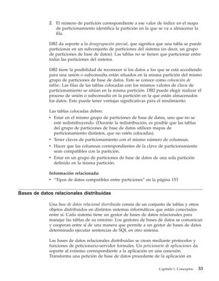 2. El número de partición correspondiente a ese valor de índice en el mapa
                de particionamiento identifica la partición en la que se va a almacenar la
                fila.

             DB2 da soporte a la desagrupación parcial, que significa que una tabla se puede
             particionar en un subconjunto de particiones del sistema (es decir, un grupo
             de particiones de base de datos). Las tablas no se tienen que particionar entre
             todas las particiones del sistema.

             DB2 tiene la posibilidad de reconocer si los datos a los que se está accediendo
             para una unión o subconsulta están situados en la misma partición del mismo
             grupo de particiones de base de datos. Esto se conoce como colocación de
             tablas. Las filas de las tablas colocadas con los mismos valores de clave de
             particionamiento se sitúan en la misma partición. DB2 puede elegir realizar el
             proceso de unión o subconsulta en la partición en la que están almacenados
             los datos. Esto puede tener ventajas significativas para el rendimiento.

             Las tablas colocadas deben:
             v Estar en el mismo grupo de particiones de base de datos, uno que no se
               esté redistribuyendo. (Durante la redistribución, es posible que las tablas
               del grupo de particiones de base de datos utilicen mapas de
               particionamiento distintos, que no estén colocadas).
             v Tener claves de particionamiento con el mismo número de columnas.
             v Hacer que las columnas correspondientes de la clave de particionamiento
               sean compatibles con la partición.
             v Estar en un grupo de particiones de base de datos de una sola partición
               definido en la misma partición.

             Información relacionada:
             v “Tipos de datos compatibles entre particiones” en la página 153


Bases de datos relacionales distribuidas

             Una base de datos relacional distribuida consta de un conjunto de tablas y otros
             objetos distribuidos en distintos sistemas informáticos que están conectados
             entre sí. Cada sistema tiene un gestor de bases de datos relacionales para
             manejar las tablas de su entorno. Los gestores de bases de datos se comunican
             y cooperan entre sí de una manera que permite a un gestor de bases de datos
             determinado ejecutar sentencias de SQL en otro sistema.

             Las bases de datos relacionales distribuidas se crean mediante protocolos y
             funciones de peticionario-servidor formales. Un peticionario de aplicaciones da
             soporte al extremo correspondiente a la aplicación en una conexión.
             Transforma una petición de base de datos procedente de la aplicación en

                                                                       Capítulo 1. Conceptos   33
 