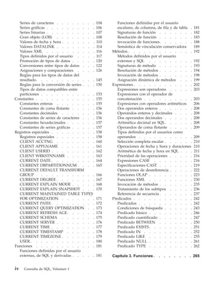 Series de caracteres . . . . . . . .        104      Funciones definidas por el usuario
  Series gráficas . . . . . . . . . .         106      escalares, de columna, de fila y de tabla .     181
  Series binarias . . . . . . . . . .         107      Signaturas de función . . . . . . .             182
  Gran objeto (LOB) . . . . . . . .           108      Resolución de función . . . . . . .             183
  Valores de fecha y hora . . . . . . .       110      invocación de funciones. . . . . . .            188
  Valores DATALINK . . . . . . . .            114      Semántica de vinculación conservadora           189
  Valores XML . . . . . . . . . .             116   Métodos . . . . . . . . . . . . .                  192
  Tipos definidos por el usuario . . . .      117      Métodos definidos por el usuario
  Promoción de tipos de datos . . . . .       120      externos y SQL . . . . . . . . .                192
  Conversiones entre tipos de datos . . .     122      Signaturas de método . . . . . . .              193
  Asignaciones y comparaciones . . . .        126      Resolución de métodos . . . . . . .             194
  Reglas para los tipos de datos del                   Invocación de métodos . . . . . . .             198
  resultado. . . . . . . . . . . .            145      Asignación dinámica de métodos . . .            199
  Reglas para la conversión de series . . .   150   Expresiones . . . . . . . . . . . .                202
  Tipos de datos compatibles entre                     Expresiones son operadores . . . . .            203
  particiones . . . . . . . . . . .           153      Expresiones con el operador de
Constantes . . . . . . . . . . . .            155      concatenación . . . . . . . . . .               203
  Constantes enteras . . . . . . . .          155      Expresiones con operadores aritméticos          206
  Constantes de coma flotante . . . . .       156      Dos operandos enteros . . . . . . .             208
  Constantes decimales . . . . . . .          156      Operandos enteros y decimales . . . .           208
  Constantes de series de caracteres . . .    156      Dos operandos decimales . . . . . .             208
  Constantes hexadecimales . . . . . .        157      Aritmética decimal en SQL. . . . . .            208
  Constantes de series gráficas . . . . .     157      Operandos de coma flotante . . . . .            209
Registros especiales . . . . . . . . .        158      Tipos definidos por el usuarios como
  Registros especiales . . . . . . . .        158      operandos . . . . . . . . . . .                 209
  CLIENT ACCTNG . . . . . . . .               160      Selección completa escalar . . . . . .          210
  CLIENT APPLNAME . . . . . . .               161      Operaciones de fecha y hora y duraciones        210
  CLIENT USERID . . . . . . . . .             162      Aritmética de fecha y hora en SQL . . .         211
  CLIENT WRKSTNNAME . . . . . .               163      Prioridad de las operaciones . . . . .          216
  CURRENT DATE . . . . . . . . .              164      Expresiones CASE . . . . . . . .                216
  CURRENT DBPARTITIONNUM . . . .              165      Especificaciones CAST . . . . . . .             219
  CURRENT DEFAULT TRANSFORM                            Operaciones de desreferencia . . . . .          222
  GROUP . . . . . . . . . . . .               166      Funciones OLAP . . . . . . . . .                223
  CURRENT DEGREE . . . . . . . .              167      Funciones XML . . . . . . . . .                 230
  CURRENT EXPLAIN MODE . . . . .              168      Invocación de métodos . . . . . . .             235
  CURRENT EXPLAIN SNAPSHOT . . .              170      Tratamiento de los subtipos . . . . .           236
  CURRENT MAINTAINED TABLE TYPES                       Referencia de secuencia . . . . . . .           237
  FOR OPTIMIZATION . . . . . . .              171   Predicados . . . . . . . . . . . .                 242
  CURRENT PATH . . . . . . . . .              172      Predicados . . . . . . . . . . .                242
  CURRENT QUERY OPTIMIZATION . .              173      Condiciones de búsqueda . . . . . .             243
  CURRENT REFRESH AGE. . . . . .              174      Predicado básico . . . . . . . . .              246
  CURRENT SCHEMA . . . . . . .                175      Predicado cuantificado . . . . . . .            247
  CURRENT SERVER . . . . . . . .              176      Predicado BETWEEN . . . . . . .                 250
  CURRENT TIME . . . . . . . . .              177      Predicado EXISTS . . . . . . . . .              251
  CURRENT TIMESTAMP . . . . . .               178      Predicado IN . . . . . . . . . .                252
  CURRENT TIMEZONE . . . . . . .              179      Predicado LIKE . . . . . . . . .                255
  USER . . . . . . . . . . . . .              180      Predicado NULL . . . . . . . . .                261
Funciones . . . . . . . . . . . .             181      Predicado TYPE . . . . . . . . .                262
  Funciones definidas por el usuario
  externas, de SQL y derivadas . . . . .      181   Capítulo 3. Funciones .   .   .   .   .   .   .   . 265


iv   Consulta de SQL, Volumen 1
 
