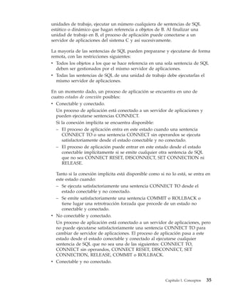 unidades de trabajo, ejecutar un número cualquiera de sentencias de SQL
estático o dinámico que hagan referencia a objetos de B. Al finalizar una
unidad de trabajo en B, el proceso de aplicación puede conectarse a un
servidor de aplicaciones del sistema C y así sucesivamente.

La mayoría de las sentencias de SQL pueden prepararse y ejecutarse de forma
remota, con las restricciones siguientes:
v Todos los objetos a los que se hace referencia en una sola sentencia de SQL
  deben ser gestionados por el mismo servidor de aplicaciones.
v Todas las sentencias de SQL de una unidad de trabajo debe ejecutarlas el
  mismo servidor de aplicaciones.

En un momento dado, un proceso de aplicación se encuentra en uno de
cuatro estados de conexión posibles:
v Conectable y conectado.
  Un proceso de aplicación está conectado a un servidor de aplicaciones y
  pueden ejecutarse sentencias CONNECT.
  Si la conexión implícita se encuentra disponible:
  – El proceso de aplicación entra en este estado cuando una sentencia
     CONNECT TO o una sentencia CONNECT sin operandos se ejecuta
     satisfactoriamente desde el estado conectable y no conectado.
  – El proceso de aplicación puede entrar en este estado desde el estado
     conectable implícitamente si se emite cualquier otra sentencia de SQL
     que no sea CONNECT RESET, DISCONNECT, SET CONNECTION ni
     RELEASE.

  Tanto si la conexión implícita está disponible como si no lo está, se entra en
  este estado cuando:
  – Se ejecuta satisfactoriamente una sentencia CONNECT TO desde el
     estado conectable y no conectado.
  – Se emite satisfactoriamente una sentencia COMMIT o ROLLBACK o
     tiene lugar una retrotracción forzada que procede de un estado no
     conectable y conectado.
v No conectable y conectado.
  Un proceso de aplicación está conectado a un servidor de aplicaciones, pero
  no puede ejecutarse satisfactoriamente una sentencia CONNECT TO para
  cambiar de servidor de aplicaciones. El proceso de aplicación pasa a este
  estado desde el estado conectable y conectado al ejecutarse cualquier
  sentencia de SQL que no sea una de las siguientes: CONNECT TO,
  CONNECT sin operandos, CONNECT RESET, DISCONNECT, SET
  CONNECTION, RELEASE, COMMIT o ROLLBACK.
v Conectable y no conectado.



                                                         Capítulo 1. Conceptos   35
 