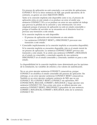 Un proceso de aplicación no está conectado a un servidor de aplicaciones.
                   CONNECT TO es la única sentencia de SQL que puede ejecutarse; de lo
                   contrario, se genera un error (SQLSTATE 08003).
                   Tanto si la conexión implícita está disponible como si no, el proceso de
                   aplicación entra en este estado si se produce un error al emitir una
                   sentencia CONNECT TO o si se produce un error en una unidad de trabajo
                   que provoca la pérdida de la conexión y una retrotracción. Un error
                   originado porque el proceso de aplicación no está en estado conectable o
                   porque el nombre de servidor no se encuentra en el directorio local no
                   provoca una transición a este estado.
                   Si la conexión implícita no está disponible:
                   – El proceso de aplicación está inicialmente en este estado
                   – Las sentencias CONNECT RESET y DISCONNECT provocan una
                     transición a este estado.
                 v Conectable implícitamente (si la conexión implícita se encuentra disponible).
                   Si la conexión implícita se encuentra disponible, éste es el estado inicial de
                   un proceso de aplicación. La sentencia CONNECT RESET provoca una
                   transición a este estado. Si se emite una sentencia COMMIT o ROLLBACK
                   en el estado no conectable y conectado seguida de una sentencia
                   DISCONNECT en el estado conectable y conectado, también se pasa a este
                   estado.

                 La disponibilidad de la conexión implícita viene determinada por las opciones
                 de la instalación, las variables de entorno y los valores de autenticación.

                 No es un error ejecutar sentencias CONNECT consecutivas, porque
                 CONNECT no modifica el estado conectable del proceso de aplicación. Sin
                 embargo, es un error ejecutar sentencias CONNECT RESET consecutivas.
                 También es un error ejecutar cualquier sentencia de SQL que no sea
                 CONNECT TO, CONNECT RESET, CONNECT sin operandos, SET
                 CONNECTION, RELEASE, COMMIT o ROLLBACK y luego ejecutar una
                 sentencia CONNECT TO. Para evitar este error, se deberá ejecutar una
                 sentencia CONNECT RESET, DISCONNECT (precedida de una sentencia
                 COMMIT o ROLLBACK), COMMIT o ROLLBACK antes de la sentencia
                 CONNECT TO.




36   Consulta de SQL, Volumen 1
 