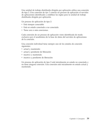 Una unidad de trabajo distribuida dirigida por aplicación utiliza una conexión
de tipo 2. Una conexión de tipo 2 conecta un proceso de aplicación al servidor
de aplicaciones identificado y establece las reglas para la unidad de trabajo
distribuida dirigida por aplicación.

Un proceso de aplicación de tipo 2:
v Está siempre conectable
v Está en estado conectado o no conectado
v Tiene cero o más conexiones.

Cada conexión de un proceso de aplicación viene identificada de modo
exclusivo por el seudónimo de la base de datos del servidor de aplicaciones
de la conexión.

Una conexión individual tiene siempre uno de los estados de conexión
siguientes:
v actual y mantenido
v actual y pendiente de liberación
v inactivo y mantenido
v inactivo y pendiente de liberación

Un proceso de aplicación de tipo 2 está inicialmente en estado no conectado y
no tiene ninguna conexión. Una conexión está inicialmente en estado actual y
mantenido.




                                                       Capítulo 1. Conceptos   39
 