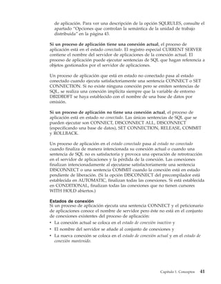 de aplicación. Para ver una descripción de la opción SQLRULES, consulte el
  apartado “Opciones que controlan la semántica de la unidad de trabajo
  distribuida” en la página 43.

Si un proceso de aplicación tiene una conexión actual, el proceso de
aplicación está en el estado conectado. El registro especial CURRENT SERVER
contiene el nombre del servidor de aplicaciones de la conexión actual. El
proceso de aplicación puede ejecutar sentencias de SQL que hagan referencia a
objetos gestionados por el servidor de aplicaciones.

Un proceso de aplicación que está en estado no conectado pasa al estado
conectado cuando ejecuta satisfactoriamente una sentencia CONNECT o SET
CONNECTION. Si no existe ninguna conexión pero se emiten sentencias de
SQL, se realiza una conexión implícita siempre que la variable de entorno
DB2DBDFT se haya establecido con el nombre de una base de datos por
omisión.

Si un proceso de aplicación no tiene una conexión actual, el proceso de
aplicación está en estado no conectado. Las únicas sentencias de SQL que se
pueden ejecutar son CONNECT, DISCONNECT ALL, DISCONNECT
(especificando una base de datos), SET CONNECTION, RELEASE, COMMIT
y ROLLBACK.

Un proceso de aplicación en el estado conectado pasa al estado no conectado
cuando finaliza de manera intencionada su conexión actual o cuando una
sentencia de SQL no es satisfactoria y provoca una operación de retrotracción
en el servidor de aplicaciones y la pérdida de la conexión. Las conexiones
finalizan intencionadamente al ejecutarse satisfactoriamente una sentencia
DISCONNECT o una sentencia COMMIT cuando la conexión está en estado
pendiente de liberación. (Si la opción DISCONNECT del precompilador está
establecida en AUTOMATIC, finalizan todas las conexiones. Si está establecida
en CONDITIONAL, finalizan todas las conexiones que no tienen cursores
WITH HOLD abiertos.)

Estados de conexión
Si un proceso de aplicación ejecuta una sentencia CONNECT y el peticionario
de aplicaciones conoce el nombre de servidor pero éste no está en el conjunto
de conexiones existentes del proceso de aplicación:
v La conexión actual se coloca en el estado de conexión inactivo y
v El nombre del servidor se añade al conjunto de conexiones y
v La nueva conexión se coloca en el estado de conexión actual y en el estado de
  conexión mantenido.




                                                          Capítulo 1. Conceptos   41
 