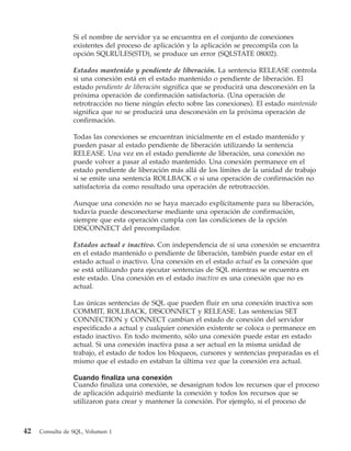 Si el nombre de servidor ya se encuentra en el conjunto de conexiones
                 existentes del proceso de aplicación y la aplicación se precompila con la
                 opción SQLRULES(STD), se produce un error (SQLSTATE 08002).

                 Estados mantenido y pendiente de liberación. La sentencia RELEASE controla
                 si una conexión está en el estado mantenido o pendiente de liberación. El
                 estado pendiente de liberación significa que se producirá una desconexión en la
                 próxima operación de confirmación satisfactoria. (Una operación de
                 retrotracción no tiene ningún efecto sobre las conexiones). El estado mantenido
                 significa que no se producirá una desconexión en la próxima operación de
                 confirmación.

                 Todas las conexiones se encuentran inicialmente en el estado mantenido y
                 pueden pasar al estado pendiente de liberación utilizando la sentencia
                 RELEASE. Una vez en el estado pendiente de liberación, una conexión no
                 puede volver a pasar al estado mantenido. Una conexión permanece en el
                 estado pendiente de liberación más allá de los límites de la unidad de trabajo
                 si se emite una sentencia ROLLBACK o si una operación de confirmación no
                 satisfactoria da como resultado una operación de retrotracción.

                 Aunque una conexión no se haya marcado explícitamente para su liberación,
                 todavía puede desconectarse mediante una operación de confirmación,
                 siempre que esta operación cumpla con las condiciones de la opción
                 DISCONNECT del precompilador.

                 Estados actual e inactivo. Con independencia de si una conexión se encuentra
                 en el estado mantenido o pendiente de liberación, también puede estar en el
                 estado actual o inactivo. Una conexión en el estado actual es la conexión que
                 se está utilizando para ejecutar sentencias de SQL mientras se encuentra en
                 este estado. Una conexión en el estado inactivo es una conexión que no es
                 actual.

                 Las únicas sentencias de SQL que pueden fluir en una conexión inactiva son
                 COMMIT, ROLLBACK, DISCONNECT y RELEASE. Las sentencias SET
                 CONNECTION y CONNECT cambian el estado de conexión del servidor
                 especificado a actual y cualquier conexión existente se coloca o permanece en
                 estado inactivo. En todo momento, sólo una conexión puede estar en estado
                 actual. Si una conexión inactiva pasa a ser actual en la misma unidad de
                 trabajo, el estado de todos los bloqueos, cursores y sentencias preparadas es el
                 mismo que el estado en estaban la última vez que la conexión era actual.

                 Cuando finaliza una conexión
                 Cuando finaliza una conexión, se desasignan todos los recursos que el proceso
                 de aplicación adquirió mediante la conexión y todos los recursos que se
                 utilizaron para crear y mantener la conexión. Por ejemplo, si el proceso de



42   Consulta de SQL, Volumen 1
 