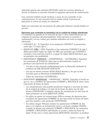 aplicación ejecuta una sentencia RELEASE, todos los cursores abiertos se
cierran al finalizar la conexión durante la siguiente operación de confirmación.

Una conexión también puede finalizar a causa de una anomalía en las
comunicaciones. Si esta conexión está en estado actual, el proceso de
aplicación se coloca en estado no conectado.

Todas las conexiones de una proceso de aplicación finalizan cuando finaliza el
proceso.

Opciones que controlan la semántica de la unidad de trabajo distribuida
La semántica de gestión de la conexión de tipo 2 viene determinada por un
conjunto de opciones del precompilador. Estas opciones se resumen a
continuación, con los valores por omisión indicados con texto en negrita y
subrayado.
v CONNECT (1 | 2). Especifica si las sentencias CONNECT se procesarán
  como tipo 1 o como tipo 2.
v SQLRULES (DB2 | STD). Especifica si las sentencias CONNECT de tipo 2
  deben procesarse según las reglas de DB2, que permiten que CONNECT
  conmute a una conexión inactiva, o según las reglas SQL92 Standard, que
  no permiten esta posibilidad.
v DISCONNECT (EXPLICIT | CONDITIONAL | AUTOMATIC). Especifica
  las conexiones de la base de datos que se desconectarán cuando se
  produzca una operación de confirmación:
  – Las que se han marcado explícitamente para su liberación mediante la
    sentencia de SQL RELEASE (EXPLICIT)
  – Las que no tienen cursores WITH HOLD abiertos y las que se han
    marcado para su liberación (CONDITIONAL)
  – Todas las conexiones (AUTOMATIC).
v SYNCPOINT (ONEPHASE | TWOPHASE | NONE). Especifica el modo en
  que se van a coordinar las operaciones COMMIT y ROLLBACK entre varias
  conexiones de bases de datos:
  – Las actualizaciones sólo pueden producirse respecto a una base de datos
    de la unidad de trabajo y el resto de las bases de datos son de sólo
    lectura (ONEPHASE). Cualquier intento de actualización en otra base de
    datos producirá un error (SQLSTATE 25000).
  – Se utiliza un gestor de transacciones (TM) en tiempo de ejecución para
    coordinar las operaciones COMMIT de dos fases entre las bases de datos
    que den soporte a este protocolo (TWOPHASE).
  – No utiliza ningún TM para realizar las operaciones COMMIT de dos
    fases y no impone un actualizador único y un lector múltiple (NONE).
    Cuando se ejecuta una sentencia COMMIT o ROLLBACK, las sentencias
    COMMIT o ROLLBACK individuales se envían a todas las bases de
    datos. Si hay una o varias operaciones ROLLBACK anómalas, se produce

                                                         Capítulo 1. Conceptos   43
 