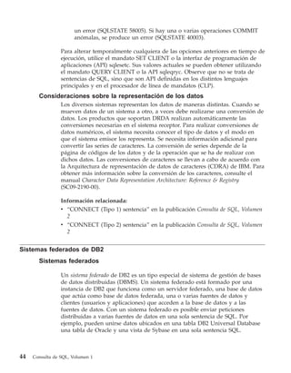 un error (SQLSTATE 58005). Si hay una o varias operaciones COMMIT
                      anómalas, se produce un error (SQLSTATE 40003).

                 Para alterar temporalmente cualquiera de las opciones anteriores en tiempo de
                 ejecución, utilice el mandato SET CLIENT o la interfaz de programación de
                 aplicaciones (API) sqlesetc. Sus valores actuales se pueden obtener utilizando
                 el mandato QUERY CLIENT o la API sqleqryc. Observe que no se trata de
                 sentencias de SQL, sino que son API definidas en los distintos lenguajes
                 principales y en el procesador de línea de mandatos (CLP).
       Consideraciones sobre la representación de los datos
                 Los diversos sistemas representan los datos de maneras distintas. Cuando se
                 mueven datos de un sistema a otro, a veces debe realizarse una conversión de
                 datos. Los productos que soportan DRDA realizan automáticamente las
                 conversiones necesarias en el sistema receptor. Para realizar conversiones de
                 datos numéricos, el sistema necesita conocer el tipo de datos y el modo en
                 que el sistema emisor los representa. Se necesita información adicional para
                 convertir las series de caracteres. La conversión de series depende de la
                 página de códigos de los datos y de la operación que se ha de realizar con
                 dichos datos. Las conversiones de caracteres se llevan a cabo de acuerdo con
                 la Arquitectura de representación de datos de caracteres (CDRA) de IBM. Para
                 obtener más información sobre la conversión de los caracteres, consulte el
                 manual Character Data Representation Architecture: Reference & Registry
                 (SC09-2190-00).

                 Información relacionada:
                 v “CONNECT (Tipo 1) sentencia” en la publicación Consulta de SQL, Volumen
                   2
                 v “CONNECT (Tipo 2) sentencia” en la publicación Consulta de SQL, Volumen
                   2


Sistemas federados de DB2
       Sistemas federados

                 Un sistema federado de DB2 es un tipo especial de sistema de gestión de bases
                 de datos distribuidas (DBMS). Un sistema federado está formado por una
                 instancia de DB2 que funciona como un servidor federado, una base de datos
                 que actúa como base de datos federada, una o varias fuentes de datos y
                 clientes (usuarios y aplicaciones) que acceden a la base de datos y a las
                 fuentes de datos. Con un sistema federado es posible enviar peticiones
                 distribuidas a varias fuentes de datos en una sola sentencia de SQL. Por
                 ejemplo, pueden unirse datos ubicados en una tabla DB2 Universal Database
                 una tabla de Oracle y una vista de Sybase en una sola sentencia SQL.



44   Consulta de SQL, Volumen 1
 