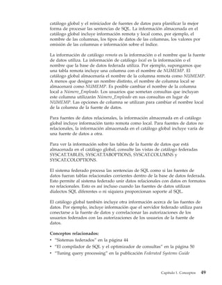 catálogo global y el reiniciador de fuentes de datos para planificar la mejor
forma de procesar las sentencias de SQL. La información almacenada en el
catálogo global incluye información remota y local como, por ejemplo, el
nombre de las columnas, los tipos de datos de las columnas, los valores por
omisión de las columnas e información sobre el índice.

La información de catálogo remota es la información o el nombre que la fuente
de datos utiliza. La información de catálogo local es la información o el
nombre que la base de datos federada utiliza. Por ejemplo, supongamos que
una tabla remota incluye una columna con el nombre de NUMEMP. El
catálogo global almacenaría el nombre de la columna remota como NUMEMP.
A menos que designe un nombre distinto, el nombre de columna local se
almacenará como NUMEMP. Es posible cambiar el nombre de la columna
local a Número_Empleado. Los usuarios que sometan consultas que incluyan
este columna utilizarán Número_Empleado en sus consultas en lugar de
NUMEMP. Las opciones de columna se utilizan para cambiar el nombre local
de la columna de la fuente de datos.

Para fuentes de datos relacionales, la información almacenada en el catálogo
global incluye información tanto remota como local. Para fuentes de datos no
relacionales, la información almacenada en el catálogo global incluye varía de
una fuente de datos a otra.

Para ver la información sobre las tablas de la fuente de datos que está
almacenada en el catálogo global, consulte las vistas de catálogo federadas
SYSCAT.TABLES, SYSCAT.TABOPTIONS, SYSCAT.COLUMNS y
SYSCAT.COLOPTIONS.

El sistema federado procesa las sentencias de SQL como si las fuentes de
datos fueran tablas relacionales corrientes dentro de la base de datos federada.
Esto permite al sistema federado unir datos relacionales con datos en formatos
no relacionales. Esto es así incluso cuando las fuentes de datos utilizan
dialectos SQL diferentes o ni siquiera proporcionan soporte al SQL.

El catálogo global también incluye otra información acerca de las fuentes de
datos. Por ejemplo, incluye información que el servidor federado utiliza para
conectarse a la fuente de datos y correlacionar las autorizaciones de los
usuarios federados con las autorizaciones de los usuarios de la fuente de
datos.

Conceptos relacionados:
v “Sistemas federados” en la página 44
v “El compilador de SQL y el optimizador de consultas” en la página 50
v “Tuning query processing” en la publicación Federated Systems Guide



                                                         Capítulo 1. Conceptos   49
 