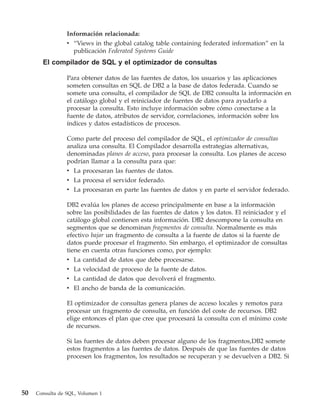Información relacionada:
                 v “Views in the global catalog table containing federated information” en la
                   publicación Federated Systems Guide
       El compilador de SQL y el optimizador de consultas

                 Para obtener datos de las fuentes de datos, los usuarios y las aplicaciones
                 someten consultas en SQL de DB2 a la base de datos federada. Cuando se
                 somete una consulta, el compilador de SQL de DB2 consulta la información en
                 el catálogo global y el reiniciador de fuentes de datos para ayudarlo a
                 procesar la consulta. Esto incluye información sobre cómo conectarse a la
                 fuente de datos, atributos de servidor, correlaciones, información sobre los
                 índices y datos estadísticos de procesos.

                 Como parte del proceso del compilador de SQL, el optimizador de consultas
                 analiza una consulta. El Compilador desarrolla estrategias alternativas,
                 denominadas planes de acceso, para procesar la consulta. Los planes de acceso
                 podrían llamar a la consulta para que:
                 v La procesaran las fuentes de datos.
                 v La procesa el servidor federado.
                 v La procesaran en parte las fuentes de datos y en parte el servidor federado.

                 DB2 evalúa los planes de acceso principalmente en base a la información
                 sobre las posibilidades de las fuentes de datos y los datos. El reiniciador y el
                 catálogo global contienen esta información. DB2 descompone la consulta en
                 segmentos que se denominan fragmentos de consulta. Normalmente es más
                 efectivo bajar un fragmento de consulta a la fuente de datos si la fuente de
                 datos puede procesar el fragmento. Sin embargo, el optimizador de consultas
                 tiene en cuenta otras funciones como, por ejemplo:
                 v La cantidad de datos que debe procesarse.
                 v La velocidad de proceso de la fuente de datos.
                 v La cantidad de datos que devolverá el fragmento.
                 v El ancho de banda de la comunicación.

                 El optimizador de consultas genera planes de acceso locales y remotos para
                 procesar un fragmento de consulta, en función del coste de recursos. DB2
                 elige entonces el plan que cree que procesará la consulta con el mínimo coste
                 de recursos.

                 Si las fuentes de datos deben procesar alguno de los fragmentos,DB2 somete
                 estos fragmentos a las fuentes de datos. Después de que las fuentes de datos
                 procesen los fragmentos, los resultados se recuperan y se devuelven a DB2. Si




50   Consulta de SQL, Volumen 1
 