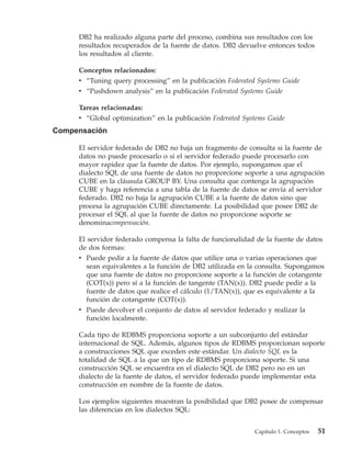DB2 ha realizado alguna parte del proceso, combina sus resultados con los
     resultados recuperados de la fuente de datos. DB2 devuelve entonces todos
     los resultados al cliente.

     Conceptos relacionados:
     v “Tuning query processing” en la publicación Federated Systems Guide
     v “Pushdown analysis” en la publicación Federated Systems Guide

     Tareas relacionadas:
     v “Global optimization” en la publicación Federated Systems Guide
Compensación

     El servidor federado de DB2 no baja un fragmento de consulta si la fuente de
     datos no puede procesarlo o si el servidor federado puede procesarlo con
     mayor rapidez que la fuente de datos. Por ejemplo, supongamos que el
     dialecto SQL de una fuente de datos no proporcione soporte a una agrupación
     CUBE en la cláusula GROUP BY. Una consulta que contenga la agrupación
     CUBE y haga referencia a una tabla de la fuente de datos se envía al servidor
     federado. DB2 no baja la agrupación CUBE a la fuente de datos sino que
     procesa la agrupación CUBE directamente. La posibilidad que posee DB2 de
     procesar el SQL al que la fuente de datos no proporcione soporte se
     denominacompensación.

     El servidor federado compensa la falta de funcionalidad de la fuente de datos
     de dos formas:
     v Puede pedir a la fuente de datos que utilice una o varias operaciones que
        sean equivalentes a la función de DB2 utilizada en la consulta. Supongamos
        que una fuente de datos no proporcione soporte a la función de cotangente
        (COT(x)) pero sí a la función de tangente (TAN(x)). DB2 puede pedir a la
        fuente de datos que realice el cálculo (1/TAN(x)), que es equivalente a la
        función de cotangente (COT(x)).
     v Puede devolver el conjunto de datos al servidor federado y realizar la
        función localmente.

     Cada tipo de RDBMS proporciona soporte a un subconjunto del estándar
     internacional de SQL. Además, algunos tipos de RDBMS proporcionan soporte
     a construcciones SQL que exceden este estándar. Un dialecto SQL es la
     totalidad de SQL a la que un tipo de RDBMS proporciona soporte. Si una
     construcción SQL se encuentra en el dialecto SQL de DB2 pero no en un
     dialecto de la fuente de datos, el servidor federado puede implementar esta
     construcción en nombre de la fuente de datos.

     Los ejemplos siguientes muestran la posibilidad que DB2 posee de compensar
     las diferencias en los dialectos SQL:


                                                            Capítulo 1. Conceptos   51
 