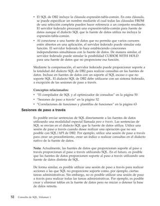 v El SQL de DB2 incluye la cláusula expresión-tabla-común. En esta cláusula,
                   se puede especificar un nombre mediante el cual todas las cláusulas FROM
                   de una selección completa pueden hacer referencia a un conjunto resultante.
                   El servidor federado procesará una expresión-tabla-común para fuente de
                   datos aunque el dialecto SQL que la fuente de datos utiliza no incluya la
                   expresión-tabla-común.
                 v Al conectarse a una fuente de datos que no permita que varios cursores
                   estén abiertos en una aplicación, el servidor federado puede simular esta
                   función. El servidor federado lo hace estableciendo conexiones
                   independientes simultáneas con la fuente de datos. De manera similar, el
                   servidor federado puede simular la posibilidad CURSOR WITH HOLD
                   para una fuente de datos que no proporcione esa función.

                 Mediante la compensación, el servidor federado puede proporcionar soporte a
                 la totalidad del dialecto SQL de DB2 para realizar consultas en las fuentes de
                 datos. Incluso en fuentes de datos con un soporte al SQL escaso o que no
                 soporte SQL. El dialecto SQL de DB2 debe utilizarse con un sistema federado,
                 a excepción de las sesiones de paso a través.

                 Conceptos relacionados:
                 v “El compilador de SQL y el optimizador de consultas” en la página 50
                 v “Sesiones de paso a través” en la página 52
                 v “Correlaciones de funciones y plantillas de funciones” en la página 63
       Sesiones de paso a través

                 Es posible enviar sentencias de SQL directamente a las fuentes de datos
                 utilizando una modalidad especial llamada paso a través. Las sentencias de
                 SQL se envían en el dialecto SQL que la fuente de datos utiliza. Utilice una
                 sesión de paso a través cuando desee realizar una operación que no sea
                 posible con SQL/API de DB2. Por ejemplo, utilice una sesión de paso a través
                 para crear un procedimiento, crear un índice o realizar consultas en el dialecto
                 nativo de la fuente de datos.

                 Nota: Actualmente, las fuentes de datos que proporcionan soporte al paso a
                 través proporcionan el paso a través utilizando SQL. En el futuro, es posible
                 que las fuentes de datos proporcionen soporte al paso a través utilizando una
                 fuente de datos distinta de SQL.

                 De forma similar, es posible utilizar una sesión de paso a través para realizar
                 acciones a las que SQL no proporcione soporte como, por ejemplo, ciertas
                 tareas administrativas. Sin embargo, no es posible utilizar una sesión de paso
                 a través para realizar todas las tareas administrativas. Por ejemplo, es posible
                 crear y eliminar tablas en la fuente de datos pero no iniciar o detener la base
                 de datos remota.


52   Consulta de SQL, Volumen 1
 