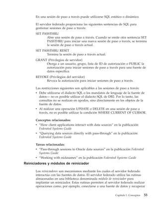 En una sesión de paso a través puede utilizarse SQL estático o dinámico.

      El servidor federado proporciona las siguientes sentencias de SQL para
      gestionar sesiones de paso a través:
      SET PASSTHRU
            Abre una sesión de paso a través. Cuando se emite otra sentencia SET
            PASSTHRU para iniciar una nueva sesión de paso a través, se termina
            la sesión de paso a través actual.
      SET PASSTHRU RESET
            Termina la sesión de paso a través actual.
      GRANT (Privilegios de servidor)
           Otorga a un usuario, grupo, lista de ID de autorización o PUBLIC la
           autorización para iniciar sesiones de paso a través para una fuente de
           datos específica.
      REVOKE (Privilegios del servidor)
           Revoca la autorización para iniciar sesiones de paso a través.

      Las restricciones siguientes son aplicables a las sesiones de paso a través:
      v Debe utilizarse el dialecto SQL o los mandatos de lenguaje de la fuente de
        datos— no es posible utilizar el dialecto SQL de DB2. Por lo tanto, las
        consultas no se realizan en apodos, sino directamente en los objetos de la
        fuente de datos.
      v Al realizar una operación UPDATE o DELETE en una sesión de paso a
        través, no es posible utilizar la condición WHERE CURRENT OF CURSOR.

      Conceptos relacionados:
      v “How client applications interact with data sources” en la publicación
        Federated Systems Guide
      v “Querying data sources directly with pass-through” en la publicación
        Federated Systems Guide

      Tareas relacionadas:
      v “Pass-through sessions to Oracle data sources” en la publicación Federated
        Systems Guide
      v “Working with nicknames” en la publicación Federated Systems Guide
Reiniciadores y módulos de reiniciador

      Los reiniciadores son mecanismos mediante los cuales el servidor federado
      interactúa con las fuentes de datos. El servidor federado utiliza las rutinas
      almacenadas en una biblioteca denominada módulo de reiniciador para
      implantar un reiniciador. Estas rutinas permiten al servidor federado realizar
      operaciones como, por ejemplo, conectarse a una fuente de datos y recuperar

                                                              Capítulo 1. Conceptos   53
 