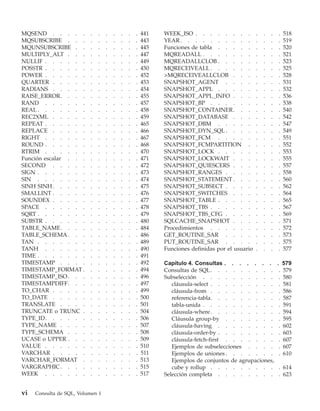 MQSEND . . . . .          .   .   .   .   .   .   .   441   WEEK_ISO . . . . . . . .             .   .   .   .    518
MQSUBSCRIBE . . .         .   .   .   .   .   .   .   443   YEAR . . . . . . . . . .             .   .   .   .    519
MQUNSUBSCRIBE . .         .   .   .   .   .   .   .   445   Funciones de tabla . . . . .         .   .   .   .    520
MULTIPLY_ALT . . .        .   .   .   .   .   .   .   447   MQREADALL . . . . . . .              .   .   .   .    521
NULLIF . . . . . .        .   .   .   .   .   .   .   449   MQREADALLCLOB . . . . .              .   .   .   .    523
POSSTR . . . . . .        .   .   .   .   .   .   .   450   MQRECEIVEALL . . . . . .             .   .   .   .    525
POWER . . . . . .         .   .   .   .   .   .   .   452   >MQRECEIVEALLCLOB . . .              .   .   .   .    528
QUARTER . . . . .         .   .   .   .   .   .   .   453   SNAPSHOT_AGENT . . . .               .   .   .   .    531
RADIANS . . . . .         .   .   .   .   .   .   .   454   SNAPSHOT_APPL . . . . .              .   .   .   .    532
RAISE_ERROR. . . .        .   .   .   .   .   .   .   455   SNAPSHOT_APPL_INFO . . .             .   .   .   .    536
RAND . . . . . .          .   .   .   .   .   .   .   457   SNAPSHOT_BP . . . . . .              .   .   .   .    538
REAL . . . . . . .        .   .   .   .   .   .   .   458   SNAPSHOT_CONTAINER . . .             .   .   .   .    540
REC2XML . . . . .         .   .   .   .   .   .   .   459   SNAPSHOT_DATABASE . . .              .   .   .   .    542
REPEAT . . . . . .        .   .   .   .   .   .   .   465   SNAPSHOT_DBM . . . . .               .   .   .   .    547
REPLACE . . . . .         .   .   .   .   .   .   .   466   SNAPSHOT_DYN_SQL . . . .             .   .   .   .    549
RIGHT . . . . . .         .   .   .   .   .   .   .   467   SNAPSHOT_FCM . . . . .               .   .   .   .    551
ROUND . . . . . .         .   .   .   .   .   .   .   468   SNAPSHOT_FCMPARTITION .              .   .   .   .    552
RTRIM . . . . . .         .   .   .   .   .   .   .   470   SNAPSHOT_LOCK . . . . .              .   .   .   .    553
Función escalar . . .     .   .   .   .   .   .   .   471   SNAPSHOT_LOCKWAIT . . .              .   .   .   .    555
SECOND . . . . .          .   .   .   .   .   .   .   472   SNAPSHOT_QUIESCERS . . .             .   .   .   .    557
SIGN . . . . . . .        .   .   .   .   .   .   .   473   SNAPSHOT_RANGES . . . .              .   .   .   .    558
SIN . . . . . . .         .   .   .   .   .   .   .   474   SNAPSHOT_STATEMENT . . .             .   .   .   .    560
SINH SINH . . . . .       .   .   .   .   .   .   .   475   SNAPSHOT_SUBSECT . . . .             .   .   .   .    562
SMALLINT . . . . .        .   .   .   .   .   .   .   476   SNAPSHOT_SWITCHES . . .              .   .   .   .    564
SOUNDEX . . . . .         .   .   .   .   .   .   .   477   SNAPSHOT_TABLE . . . . .             .   .   .   .    565
SPACE . . . . . .         .   .   .   .   .   .   .   478   SNAPSHOT_TBS . . . . . .             .   .   .   .    567
SQRT . . . . . . .        .   .   .   .   .   .   .   479   SNAPSHOT_TBS_CFG . . . .             .   .   .   .    569
SUBSTR . . . . . .        .   .   .   .   .   .   .   480   SQLCACHE_SNAPSHOT . . .              .   .   .   .    571
TABLE_NAME. . . .         .   .   .   .   .   .   .   484   Procedimientos . . . . . .           .   .   .   .    572
TABLE_SCHEMA . . .        .   .   .   .   .   .   .   486   GET_ROUTINE_SAR . . . .              .   .   .   .    573
TAN . . . . . . .         .   .   .   .   .   .   .   489   PUT_ROUTINE_SAR . . . .              .   .   .   .    575
TANH . . . . . .          .   .   .   .   .   .   .   490   Funciones definidas por el usuario   .   .   .   .    577
TIME . . . . . . .        .   .   .   .   .   .   .   491
TIMESTAMP . . . .         .   .   .   .   .   .   .   492   Capítulo 4. Consultas . . . . . . .              .    579
TIMESTAMP_FORMAT .        .   .   .   .   .   .   .   494   Consultas de SQL . . . . . . . . .                .   579
TIMESTAMP_ISO . . .       .   .   .   .   .   .   .   496   Subselección . . . . . . . . . .                  .   580
TIMESTAMPDIFF. . .        .   .   .   .   .   .   .   497      cláusula-select . . . . . . . . .              .   581
TO_CHAR . . . . .         .   .   .   .   .   .   .   499      cláusula-from . . . . . . . . .                .   586
TO_DATE . . . . .         .   .   .   .   .   .   .   500      referencia-tabla. . . . . . . . .              .   587
TRANSLATE . . . .         .   .   .   .   .   .   .   501      tabla-unida . . . . . . . . . .                .   591
TRUNCATE o TRUNC .        .   .   .   .   .   .   .   504      cláusula-where . . . . . . . . .               .   594
TYPE_ID. . . . . .        .   .   .   .   .   .   .   506      Cláusula group-by . . . . . . .                .   595
TYPE_NAME . . . .         .   .   .   .   .   .   .   507      cláusula-having . . . . . . . .                .   602
TYPE_SCHEMA . . .         .   .   .   .   .   .   .   508      cláusula-order-by . . . . . . . .              .   603
UCASE o UPPER . . .       .   .   .   .   .   .   .   509      cláusula-fetch-first . . . . . . .             .   607
VALUE . . . . . .         .   .   .   .   .   .   .   510      Ejemplos de subselecciones . . . .             .   607
VARCHAR . . . . .         .   .   .   .   .   .   .   511      Ejemplos de uniones . . . . . . .              .   610
VARCHAR_FORMAT .          .   .   .   .   .   .   .   513      Ejemplos de conjuntos de agrupaciones,
VARGRAPHIC . . . .        .   .   .   .   .   .   .   515      cube y rollup . . . . . . . . .               . 614
WEEK . . . . . .          .   .   .   .   .   .   .   517   Selección completa . . . . . . . .               . 623


vi   Consulta de SQL, Volumen 1
 