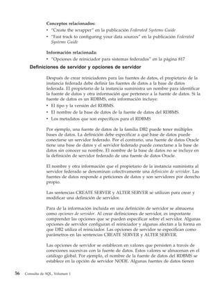 Conceptos relacionados:
                 v “Create the wrapper” en la publicación Federated Systems Guide
                 v “Fast track to configuring your data sources” en la publicación Federated
                   Systems Guide

                 Información relacionada:
                 v “Opciones de reiniciador para sistemas federados” en la página 817
       Definiciones de servidor y opciones de servidor

                 Después de crear reiniciadores para las fuentes de datos, el propietario de la
                 instancia federada debe definir las fuentes de datos a la base de datos
                 federada. El propietario de la instancia suministra un nombre para identificar
                 la fuente de datos y otra información que pertenece a la fuente de datos. Si la
                 fuente de datos es un RDBMS, esta información incluye:
                 v El tipo y la versión del RDBMS.
                 v El nombre de la base de datos de la fuente de datos del RDBMS.
                 v Los metadatos que son específicos para el RDBMS

                 Por ejemplo, una fuente de datos de la familia DB2 puede tener múltiples
                 bases de datos. La definición debe especificar a qué base de datos puede
                 conectarse un servidor federado. Por el contrario, una fuente de datos Oracle
                 tiene una base de datos y el servidor federado puede conectarse a la base de
                 datos sin conocer su nombre. El nombre de la base de datos no se incluye en
                 la definición de servidor federado de una fuente de datos Oracle.

                 El nombre y otra información que el propietario de la instancia suministra al
                 servidor federado se denominan colectivamente una definición de servidor. Las
                 fuentes de datos responde a peticiones de datos y son servidores por derecho
                 propio.

                 Las sentencias CREATE SERVER y ALTER SERVER se utilizan para crear y
                 modificar una definición de servidor.

                 Para de la información incluida en una definición de servidor se almacena
                 como opciones de servidor. Al crear definiciones de servidor, es importante
                 comprender las opciones que se pueden especificar sobre el servidor. Algunas
                 opciones de servidor configuran el reiniciador y algunas afectan a la forma en
                 que DB2 utiliza el reiniciador. Las opciones de servidor se especifican como
                 parámetros en las sentencias CREATE SERVER y ALTER SERVER.

                 Las opciones de servidor se establecen en valores que persisten a través de
                 conexiones sucesivas con la fuente de datos. Estos valores se almacenan en el
                 catálogo global. Por ejemplo, el nombre de la fuente de datos del RDBMS se
                 establece en la opción de servidor NODE. Algunas fuentes de datos tienen

56   Consulta de SQL, Volumen 1
 