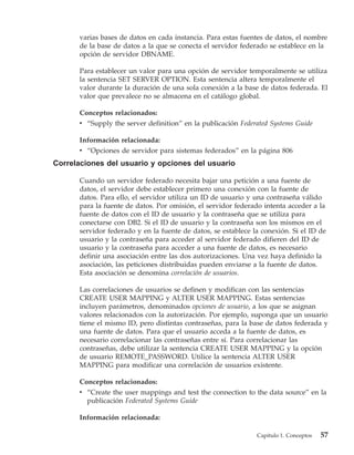 varias bases de datos en cada instancia. Para estas fuentes de datos, el nombre
      de la base de datos a la que se conecta el servidor federado se establece en la
      opción de servidor DBNAME.

      Para establecer un valor para una opción de servidor temporalmente se utiliza
      la sentencia SET SERVER OPTION. Esta sentencia altera temporalmente el
      valor durante la duración de una sola conexión a la base de datos federada. El
      valor que prevalece no se almacena en el catálogo global.

      Conceptos relacionados:
      v “Supply the server definition” en la publicación Federated Systems Guide

      Información relacionada:
      v “Opciones de servidor para sistemas federados” en la página 806
Correlaciones del usuario y opciones del usuario

      Cuando un servidor federado necesita bajar una petición a una fuente de
      datos, el servidor debe establecer primero una conexión con la fuente de
      datos. Para ello, el servidor utiliza un ID de usuario y una contraseña válido
      para la fuente de datos. Por omisión, el servidor federado intenta acceder a la
      fuente de datos con el ID de usuario y la contraseña que se utiliza para
      conectarse con DB2. Si el ID de usuario y la contraseña son los mismos en el
      servidor federado y en la fuente de datos, se establece la conexión. Si el ID de
      usuario y la contraseña para acceder al servidor federado difieren del ID de
      usuario y la contraseña para acceder a una fuente de datos, es necesario
      definir una asociación entre las dos autorizaciones. Una vez haya definido la
      asociación, las peticiones distribuidas pueden enviarse a la fuente de datos.
      Esta asociación se denomina correlación de usuarios.

      Las correlaciones de usuarios se definen y modifican con las sentencias
      CREATE USER MAPPING y ALTER USER MAPPING. Estas sentencias
      incluyen parámetros, denominados opciones de usuario, a los que se asignan
      valores relacionados con la autorización. Por ejemplo, suponga que un usuario
      tiene el mismo ID, pero distintas contraseñas, para la base de datos federada y
      una fuente de datos. Para que el usuario acceda a la fuente de datos, es
      necesario correlacionar las contraseñas entre sí. Para correlacionar las
      contraseñas, debe utilizar la sentencia CREATE USER MAPPING y la opción
      de usuario REMOTE_PASSWORD. Utilice la sentencia ALTER USER
      MAPPING para modificar una correlación de usuarios existente.

      Conceptos relacionados:
      v “Create the user mappings and test the connection to the data source” en la
        publicación Federated Systems Guide

      Información relacionada:

                                                               Capítulo 1. Conceptos   57
 