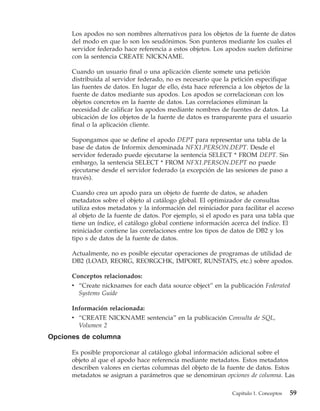 Los apodos no son nombres alternativos para los objetos de la fuente de datos
      del modo en que lo son los seudónimos. Son punteros mediante los cuales el
      servidor federado hace referencia a estos objetos. Los apodos suelen definirse
      con la sentencia CREATE NICKNAME.

      Cuando un usuario final o una aplicación cliente somete una petición
      distribuida al servidor federado, no es necesario que la petición especifique
      las fuentes de datos. En lugar de ello, ésta hace referencia a los objetos de la
      fuente de datos mediante sus apodos. Los apodos se correlacionan con los
      objetos concretos en la fuente de datos. Las correlaciones eliminan la
      necesidad de calificar los apodos mediante nombres de fuentes de datos. La
      ubicación de los objetos de la fuente de datos es transparente para el usuario
      final o la aplicación cliente.

      Supongamos que se define el apodo DEPT para representar una tabla de la
      base de datos de Informix denominada NFX1.PERSON.DEPT. Desde el
      servidor federado puede ejecutarse la sentencia SELECT * FROM DEPT. Sin
      embargo, la sentencia SELECT * FROM NFX1.PERSON.DEPT no puede
      ejecutarse desde el servidor federado (a excepción de las sesiones de paso a
      través).

      Cuando crea un apodo para un objeto de fuente de datos, se añaden
      metadatos sobre el objeto al catálogo global. El optimizador de consultas
      utiliza estos metadatos y la información del reiniciador para facilitar el acceso
      al objeto de la fuente de datos. Por ejemplo, si el apodo es para una tabla que
      tiene un índice, el catálogo global contiene información acerca del índice. El
      reiniciador contiene las correlaciones entre los tipos de datos de DB2 y los
      tipo s de datos de la fuente de datos.

      Actualmente, no es posible ejecutar operaciones de programas de utilidad de
      DB2 (LOAD, REORG, REORGCHK, IMPORT, RUNSTATS, etc.) sobre apodos.

      Conceptos relacionados:
      v “Create nicknames for each data source object” en la publicación Federated
        Systems Guide

      Información relacionada:
      v “CREATE NICKNAME sentencia” en la publicación Consulta de SQL,
        Volumen 2
Opciones de columna

      Es posible proporcionar al catálogo global información adicional sobre el
      objeto al que el apodo hace referencia mediante metadatos. Estos metadatos
      describen valores en ciertas columnas del objeto de la fuente de datos. Estos
      metadatos se asignan a parámetros que se denominan opciones de columna. Las

                                                                Capítulo 1. Conceptos   59
 