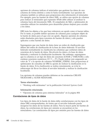 opciones de columna indican al reiniciador que gestione los datos de una
                 columna de forma distinta a como lo haría normalmente. Las opciones de
                 columna también se utilizan para proporciona otra información al reiniciador.
                 Por ejemplo, para las fuentes de datos XML, se utiliza una opción de columna
                 para indicar al reiniciador qué expresión XPath debe utilizar al analizar la
                 columna fuera del documento XML. El compilador de SQL y optimizador de
                 consultas utilizan los metadatos para desarrollar planes mejores para acceder
                 a los datos.

                 DB2 trata los objetos a los que hace referencia un apodo como si fueran tablas.
                 Por lo tanto, es posible definir opciones de columna para cualquier objeto de
                 la fuente de datos para el que cree un apodo. Algunas opciones de columna
                 están diseñadas para tipos concretos de fuentes de datos y sólo pueden
                 aplicarse a estas fuentes de datos.

                 Supongamos que una fuente de datos tiene un orden de clasificación que
                 difiere del orden de clasificación de la base de datos federada. El servidor
                 federado normalmente no clasificaría las columnas que contienen datos de
                 caracteres de la fuente de datos. Devolvería los datos a la base de datos
                 federada y realizaría la clasificación localmente. Sin embargo, supongamos
                 que la columna es un tipo de datos de caracteres (CHAR y VARCHAR) y sólo
                 contiene caracteres numéricos (’0’,’1’,...,’9’). Puede indicar esto asignando un
                 valor de ’Y’ a la opción de columna NUMERIC_STRING. Esto proporciona al
                 optimizador de consultas de DB2 la opción de realizar la clasificación en la
                 fuente de datos. Si la clasificación se realiza remotamente, se evita la
                 sobrecargar de llevar los datos al servidor federado y realizar la clasificación
                 localmente.

                 Las opciones de columna pueden definirse en las sentencias CREATE
                 NICKNAME y ALTER NICKNAME.

                 Tareas relacionadas:
                 v “Working with nicknames” en la publicación Federated Systems Guide

                 Información relacionada:
                 v “Opciones de columna para sistemas federados” en la página 804
       Correlaciones de tipos de datos

                 Los tipos de datos de la fuente de datos debe correlacionarse con los tipos de
                 datos DB2 correspondientes, de forma que el servidor federado pueda
                 recuperar los datos de las fuentes de datos. Para la mayor parte de fuentes de
                 datos, las correlaciones de tipos por omisión se encuentran en los
                 reiniciadores. Las correlaciones de tipos por omisión para las fuentes de datos




60   Consulta de SQL, Volumen 1
 