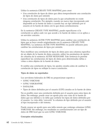 Utilice la sentencia CREATE TYPE MAPPING para crear:
                 v Una correlación de tipos de datos que altera temporalmente una correlación
                   de tipos de datos por omisión
                 v Una correlación de tipos de datos para la que actualmente no existe
                   ninguna correlación. Por ejemplo, cuando un nuevo tipo incorporado está
                   disponible en la fuente de datos o cuando hay un tipo definido por el
                   usuario en la fuente de datos con la que desea correlacionarse.

                 En la sentencia CREATE TYPE MAPPING, puede especificarse si la
                 correlación se aplica cada vez que accede a la fuente de datos o si se aplica a
                 un servidor concreto.

                 Utilice la sentencia ALTER TYPE MAPPING para cambiar una correlación de
                 tipos que se haya creado originalmente con la sentencia CREATE TYPE
                 MAPPING. La sentencia ALTER TYPE MAPPING no puede utilizarse para
                 cambiar las correlaciones de tipos por omisión.

                 Para modificar una correlación de tipos de datos para una columna específica
                 de un objeto de la fuente de datos concreto, utilice los parámetros de opción
                 de columna de la sentencia ALTER NICKNAME. Este sentencia le permite
                 especificar las correlaciones de tipos de datos para determinadas tablas o
                 vistas u otros objetos de la fuente de datos.

                 Si cambia una correlación de tipos, los apodos creados antes de cambiar la
                 correlación de tipos no reflejan la nueva correlación.

                 Tipos de datos no soportados:

                 Los servidores federados de DB2 no proporcionan soporte a:
                 v LONG VARCHAR
                 v LONG VARGRAPHIC
                 v DATALINK
                 v Tipos de datos definidos por el usuario (UDT) creados en la fuente de datos
                 No es posible crear una correlación definida por el usuario para estos tipos de
                 datos. Sin embargo, puede crear un apodo para una vista de la fuente de
                 datos que sea idéntico a la tabla que contiene los tipos de datos definidos por
                 el usuario. La vista debe ’convertir’ la columna de tipo definido por el usuario
                 al tipo incorporado o del sistema.

                 Puede crearse un apodo para una tabla remota que contenga columnas LONG
                 VARCHAR. Sin embargo, los resultados se correlacionarán con un tipo de
                 datos de DB2 local que no será LONG VARCHAR.

                 Conceptos relacionados:

62   Consulta de SQL, Volumen 1
 