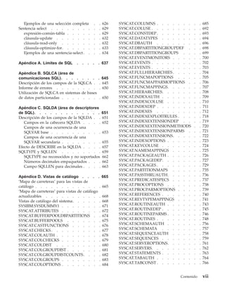 Ejemplos de una selección completa       .   .   626   SYSCAT.COLUMNS . . . . . . .     .   .   685
Sentencia select . . . . . . . .            .   .   629   SYSCAT.COLUSE . . . . . . . .    .   .   692
   expresión-común-tabla . . . . .          .   .   629   SYSCAT.CONSTDEP . . . . . . .    .   .   693
   cláusula-update . . . . . . .            .   .   632   SYSCAT.DATATYPES . . . . . .     .   .   694
   cláusula-read-only . . . . . .           .   .   632   SYSCAT.DBAUTH . . . . . . .      .   .   696
   cláusula-optimize-for. . . . . .         .   .   633   SYSCAT.DBPARTITIONGROUPDEF .     .   .   698
   Ejemplos de una sentencia-select . .     .   .   634   SYSCAT.DBPARTITIONGROUPS . .     .   .   699
                                                          SYSCAT.EVENTMONITORS . . . .     .   .   700
Apéndice A. Límites de SQL      .   .   .   .   . 637     SYSCAT.EVENTS . . . . . . . .    .   .   702
                                                          SYSCAT.EVENTS . . . . . . . .    .   .   703
Apéndice B. SQLCA (área de                                SYSCAT.FULLHIERARCHIES . . . .   .   .   704
comunicaciones SQL). . . . . . .                . 645     SYSCAT.FUNCMAPOPTIONS . . .      .   .   705
Descripción de los campos de la SQLCA .          . 645    SYSCAT.FUNCMAPPARMOPTIONS .      .   .   706
Informe de errores . . . . . . . .               . 650    SYSCAT.FUNCMAPPINGS. . . . .     .   .   707
Utilización de SQLCA en sistemas de bases                 SYSCAT.HIERARCHIES. . . . . .    .   .   708
de datos particionadas . . . . . . .            . 650     SYSCAT.INDEXAUTH . . . . . .     .   .   709
                                                          SYSCAT.INDEXCOLUSE . . . . .     .   .   710
Apéndice C. SQLDA (área de descriptores                   SYSCAT.INDEXDEP . . . . . . .    .   .   711
de SQL). . . . . . . . . . . . .                    651   SYSCAT.INDEXES . . . . . . .     .   .   712
Descripción de los campos de la SQLDA . .           651   SYSCAT.INDEXEXPLOITRULES . . .   .   .   718
   Campos en la cabecera SQLDA . . . .              652   SYSCAT.INDEXEXTENSIONDEP . .     .   .   719
   Campos de una ocurrencia de una                        SYSCAT.INDEXEXTENSIONMETHODS     .   .   720
   SQLVAR base . . . . . . . . . .                  653   SYSCAT.INDEXEXTENSIONPARMS .     .   .   721
   Campos de una ocurrencia de una                        SYSCAT.INDEXEXTENSIONS. . . .    .   .   722
   SQLVAR secundaria . . . . . . . .                655   SYSCAT.INDEXOPTIONS . . . . .    .   .   723
Efecto de DESCRIBE en la SQLDA . . . .              657   SYSCAT.KEYCOLUSE . . . . . .     .   .   724
SQLTYPE y SQLLEN . . . . . . . .                    659   SYSCAT.NAMEMAPPINGS . . . .      .   .   725
   SQLTYPE no reconocidos y no soportados           662   SYSCAT.PACKAGEAUTH . . . . .     .   .   726
   Números decimales empaquetados . . .             662   SYSCAT.PACKAGEDEP. . . . . .     .   .   727
   Campo SQLLEN para decimales . . . .              663   SYSCAT.PACKAGES . . . . . . .    .   .   729
                                                          SYSCAT.PARTITIONMAPS . . . .     .   .   735
Apéndice D. Vistas de catálogo . . . .              665   SYSCAT.PASSTHRUAUTH. . . . .     .   .   736
‘Mapa de carreteras’ para las vistas de                   SYSCAT.PREDICATESPECS . . . .    .   .   737
catálogo . . . . . . . . . . . . .                  665   SYSCAT.PROCOPTIONS . . . . .     .   .   738
‘Mapa de carreteras’ para vistas de catálogo              SYSCAT.PROCPARMOPTIONS . . .     .   .   739
actualizables . . . . . . . . . . .                 668   SYSCAT.REFERENCES . . . . . .    .   .   740
Vistas de catálogo del sistema. . . . . .           668   SYSCAT.REVTYPEMAPPINGS . . .     .   .   741
SYSIBM.SYSDUMMY1 . . . . . . . .                    671   SYSCAT.ROUTINEAUTH . . . . .     .   .   743
SYSCAT.ATTRIBUTES . . . . . . . .                   672   SYSCAT.ROUTINEDEP . . . . . .    .   .   745
SYSCAT.BUFFERPOOLDBPARTITIONS . .                   674   SYSCAT.ROUTINEPARMS . . . . .    .   .   746
SYSCAT.BUFFERPOOLS . . . . . . .                    675   SYSCAT.ROUTINES . . . . . . .    .   .   748
SYSCAT.CASTFUNCTIONS . . . . . .                    676   SYSCAT.SCHEMAAUTH . . . . .      .   .   756
SYSCAT.CHECKS . . . . . . . . . .                   677   SYSCAT.SCHEMATA . . . . . .      .   .   757
SYSCAT.COLAUTH . . . . . . . . .                    678   SYSCAT.SEQUENCEAUTH . . . .      .   .   758
SYSCAT.COLCHECKS . . . . . . . .                    679   SYSCAT.SEQUENCES . . . . . .     .   .   759
SYSCAT.COLDIST . . . . . . . . .                    680   SYSCAT.SERVEROPTIONS. . . . .    .   .   761
SYSCAT.COLGROUPDIST . . . . . . .                   681   SYSCAT.SERVERS. . . . . . . .    .   .   762
SYSCAT.COLGROUPDISTCOUNTS. . . .                    682   SYSCAT.STATEMENTS . . . . . .    .   .   763
SYSCAT.COLGROUPS . . . . . . . .                    683   SYSCAT.TABAUTH . . . . . . .     .   .   764
SYSCAT.COLOPTIONS . . . . . . . .                   684   SYSCAT.TABCONST . . . . . . .    .   .   766


                                                                                   Contenido       vii
 