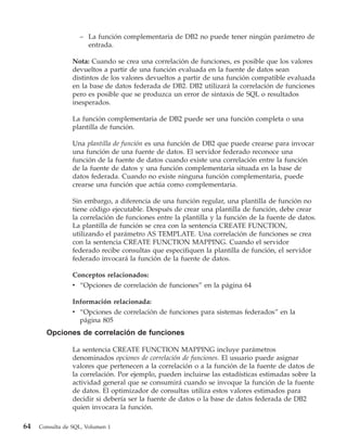 – La función complementaria de DB2 no puede tener ningún parámetro de
                     entrada.

                 Nota: Cuando se crea una correlación de funciones, es posible que los valores
                 devueltos a partir de una función evaluada en la fuente de datos sean
                 distintos de los valores devueltos a partir de una función compatible evaluada
                 en la base de datos federada de DB2. DB2 utilizará la correlación de funciones
                 pero es posible que se produzca un error de sintaxis de SQL o resultados
                 inesperados.

                 La función complementaria de DB2 puede ser una función completa o una
                 plantilla de función.

                 Una plantilla de función es una función de DB2 que puede crearse para invocar
                 una función de una fuente de datos. El servidor federado reconoce una
                 función de la fuente de datos cuando existe una correlación entre la función
                 de la fuente de datos y una función complementaria situada en la base de
                 datos federada. Cuando no existe ninguna función complementaria, puede
                 crearse una función que actúa como complementaria.

                 Sin embargo, a diferencia de una función regular, una plantilla de función no
                 tiene código ejecutable. Después de crear una plantilla de función, debe crear
                 la correlación de funciones entre la plantilla y la función de la fuente de datos.
                 La plantilla de función se crea con la sentencia CREATE FUNCTION,
                 utilizando el parámetro AS TEMPLATE. Una correlación de funciones se crea
                 con la sentencia CREATE FUNCTION MAPPING. Cuando el servidor
                 federado recibe consultas que especifiquen la plantilla de función, el servidor
                 federado invocará la función de la fuente de datos.

                 Conceptos relacionados:
                 v “Opciones de correlación de funciones” en la página 64

                 Información relacionada:
                 v “Opciones de correlación de funciones para sistemas federados” en la
                   página 805
       Opciones de correlación de funciones

                 La sentencia CREATE FUNCTION MAPPING incluye parámetros
                 denominados opciones de correlación de funciones. El usuario puede asignar
                 valores que pertenecen a la correlación o a la función de la fuente de datos de
                 la correlación. Por ejemplo, pueden incluirse las estadísticas estimadas sobre la
                 actividad general que se consumirá cuando se invoque la función de la fuente
                 de datos. El optimizador de consultas utiliza estos valores estimados para
                 decidir si debería ser la fuente de datos o la base de datos federada de DB2
                 quien invocara la función.

64   Consulta de SQL, Volumen 1
 