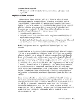Información relacionada:
      v “Opciones de correlación de funciones para sistemas federados” en la
        página 805
Especificaciones de índice

      Cuando crea un apodo para una tabla de la fuente de datos, se añade
      información sobre los índices que tenga la tabla de la fuente de datos al
      catálogo global. El optimizador de consultas utiliza esta información para
      acelerar el proceso de las peticiones distribuidas. La información de catálogo
      sobre un índice de la fuente de datos es un conjunto de metadatos y se
      denomina una especificación de índice. Un servidor federado no crea una
      especificación de índice cuando se crea un apodo para:
      v Una tabla que no tiene índices.
      v Una vista, que no suele tener almacenada ninguna información sobre los
         índices en el catálogo remoto.
      v Un objeto de la fuente de datos, que no tiene un catálogo remoto del que el
         servidor federado pueda obtener la información sobre los índices.

      Nota: No es posible crear una especificación de índice para una vista
      Informix.

      Supongamos que se crea un apodo para una tabla que no tiene ningún índice
      pero que la tabla adquiere un índice más tarde. Supongamos que una tabla
      adquiere un índice nuevo además de los que tenía cuando se creó el apodo.
      Como la información sobre índices se proporciona al catálogo global en el
      momento en que se crea el apodo, el servidor federado desconoce la existencia
      de índices nuevos. De forma similar, cuando se crea un apodo para una vista,
      el servidor federado no es consciente de la tabla subyacente (y los índices de
      la misma) a partir de la cual se ha generado la vista. En estas circunstancias,
      es posible suministrar la información sobre índices necesaria al catálogo
      global. Puede crear una especificación de índice para las tablas que no tienen
      índices. La especificación de índice indica al optimizador de la consulta en
      qué columna o columnas de la tabla debe buscar para buscar los datos con
      rapidez.

      En un sistema federado, se utiliza la sentencia CREATE INDEX frente a un
      apodo para suministrar información sobre las especificaciones de índice al
      catálogo global. Si una tabla adquiere un índice nuevo, la sentencia CREATE
      INDEX que ha creado hará referencia al apodo de la tabla y contendrá
      información sobre el índice de la tabla de la fuente de datos. Si se crea un
      apodo para una vista, la sentencia CREATE INDEX que cree hará referencia al
      apodo de la vista y contendrá información sobre el índice de la tabla
      subyacente para la vista.



                                                              Capítulo 1. Conceptos   65
 