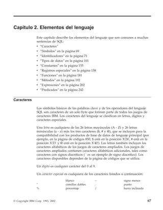 Capítulo 2. Elementos del lenguaje
                 Este capítulo describe los elementos del lenguaje que son comunes a muchas
                 sentencias de SQL:
                 v “Caracteres”
                 v “Símbolos” en la página 69
                 v “Identificadores” en la página 71
                 v   “Tipos de datos” en la página 101
                 v   “Constantes” en la página 155
                 v   “Registros especiales” en la página 158
                 v   “Funciones” en la página 181
                 v   “Métodos” en la página 192
                 v “Expresiones” en la página 202
                 v “Predicados” en la página 242


Caracteres

                 Los símbolos básicos de las palabras clave y de los operadores del lenguaje
                 SQL son caracteres de un solo byte que forman parte de todos los juegos de
                 caracteres IBM. Los caracteres del lenguaje se clasifican en letras, dígitos y
                 caracteres especiales.

                 Una letra es cualquiera de las 26 letras mayúsculas (A - Z) y 26 letras
                 minúsculas (a - z) más los tres caracteres ($, # y @), que se incluyen para la
                 compatibilidad con los productos de base de datos de lenguaje principal (por
                 ejemplo, en la página de códigos 850, $ está en la posición X'24', # está en la
                 posición X'23' y @ está en la posición X'40'). Las letras también incluyen los
                 caracteres alfabéticos de los juegos de caracteres ampliados. Los juegos de
                 caracteres ampliados contienen caracteres alfabéticos adicionales, tales como
                 caracteres con signos diacríticos (u es un ejemplo de signo diacrítico). Los
                 caracteres disponibles dependen de la página de códigos que se utiliza.

                 Un dígito es cualquier carácter del 0 al 9.

                 Un carácter especial es cualquiera de los caracteres listados a continuación:

                                      blanco               −                    signo menos
                 "                    comillas dobles      .                    punto
                 %                    porcentaje           /                    barra inclinada



© Copyright IBM Corp. 1993, 2002                                                                  67
 