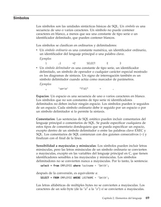 Símbolos

           Los símbolos son las unidades sintácticas básicas de SQL. Un símbolo es una
           secuencia de uno o varios caracteres. Un símbolo no puede contener
           caracteres en blanco, a menos que sea una constante de tipo serie o un
           identificador delimitado, que pueden contener blancos.

           Los símbolos se clasifican en ordinarios y delimitadores:
           v Un símbolo ordinario es una constante numérica, un identificador ordinario,
             un identificador del lenguaje principal o una palabra clave.
             Ejemplos
                 1        .1         +2        SELECT           E          3
           v Un símbolo delimitador es una constante de tipo serie, un identificador
             delimitado, un símbolo de operador o cualquier carácter especial mostrado
             en los diagramas de sintaxis. Un signo de interrogación también es un
             símbolo delimitador cuando actúa como marcador de parámetros.
             Ejemplos
                 ,        ’serie’         "fld1"         =           .

           Espacios: Un espacio es una secuencia de uno o varios caracteres en blanco.
           Los símbolos que no son constantes de tipo serie ni identificadores
           delimitados no deben incluir ningún espacio. Los símbolos pueden ir seguidos
           de un espacio. Cada símbolo ordinario debe ir seguido por un espacio o por
           un símbolo delimitador si lo permite la sintaxis.

           Comentarios: Las sentencias de SQL estático pueden incluir comentarios del
           lenguaje principal o comentarios de SQL. Se puede especificar cualquiera de
           estos tipos de comentario dondequiera que se pueda especificar un espacio,
           excepto dentro de un símbolo delimitador o entre las palabras clave EXEC y
           SQL. Los comentarios de SQL comienzan con dos guiones consecutivos (--) y
           finalizan con el final de la línea.

           Sensibilidad a mayúsculas y minúsculas: Los símbolos pueden incluir letras
           minúsculas, pero las letras minúsculas de un símbolo ordinario se convierten
           a mayúsculas, excepto en las variables del lenguaje principal en C, que tienen
           identificadores sensibles a las mayúsculas y minúsculas. Los símbolos
           delimitadores no se convierten nunca a mayúsculas. Por lo tanto, la sentencia:
              select * from EMPLOYEE where lastname = ’Smith’;

           después de la conversión, es equivalente a:
              SELECT * FROM EMPLOYEE WHERE LASTNAME = ’Smith’;

           Las letras alfabéticas de múltiples bytes no se convierten a mayúsculas. Los
           caracteres de un solo byte (de la ″a″ a la ″z″) sí se convierten a mayúsculas.

                                                             Capítulo 2. Elementos del lenguaje   69
 