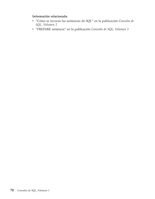 Información relacionada:
                 v “Cómo se invocan las sentencias de SQL” en la publicación Consulta de
                   SQL, Volumen 2
                 v “PREPARE sentencia” en la publicación Consulta de SQL, Volumen 2




70   Consulta de SQL, Volumen 1
 