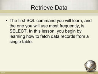 Retrieve Data
• The first SQL command you will learn, and
the one you will use most frequently, is
SELECT. In this lesson, you begin by
learning how to fetch data records from a
single table.
 