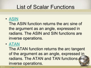 List of Scalar Functions
• ASIN
The ASIN function returns the arc sine of
the argument as an angle, expressed in
radians. The ASIN and SIN functions are
inverse operations.
• ATAN
The ATAN function returns the arc tangent
of the argument as an angle, expressed in
radians. The ATAN and TAN functions are
inverse operations.
 