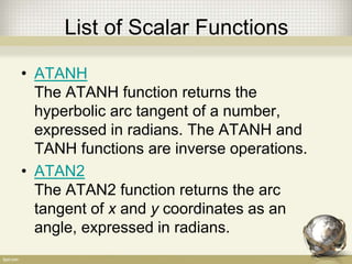 List of Scalar Functions
• ATANH
The ATANH function returns the
hyperbolic arc tangent of a number,
expressed in radians. The ATANH and
TANH functions are inverse operations.
• ATAN2
The ATAN2 function returns the arc
tangent of x and y coordinates as an
angle, expressed in radians.
 
