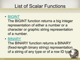 List of Scalar Functions
• BIGINT
The BIGINT function returns a big integer
representation of either a number or a
character or graphic string representation
of a number.
• BINARY
The BINARY function returns a BINARY
(fixed-length binary string) representation
of a string of any type or of a row ID type.
 