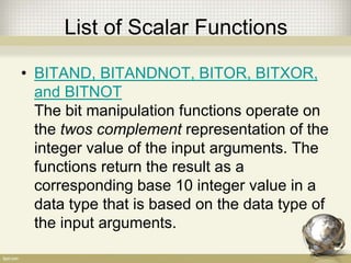 List of Scalar Functions
• BITAND, BITANDNOT, BITOR, BITXOR,
and BITNOT
The bit manipulation functions operate on
the twos complement representation of the
integer value of the input arguments. The
functions return the result as a
corresponding base 10 integer value in a
data type that is based on the data type of
the input arguments.
 