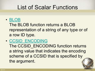 List of Scalar Functions
• BLOB
The BLOB function returns a BLOB
representation of a string of any type or of
a row ID type.
• CCSID_ENCODING
The CCSID_ENCODING function returns
a string value that indicates the encoding
scheme of a CCSID that is specified by
the argument.
 