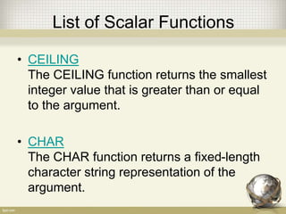 List of Scalar Functions
• CEILING
The CEILING function returns the smallest
integer value that is greater than or equal
to the argument.
• CHAR
The CHAR function returns a fixed-length
character string representation of the
argument.
 