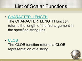 List of Scalar Functions
• CHARACTER_LENGTH
The CHARACTER_LENGTH function
returns the length of the first argument in
the specified string unit.
• CLOB
The CLOB function returns a CLOB
representation of a string.
 