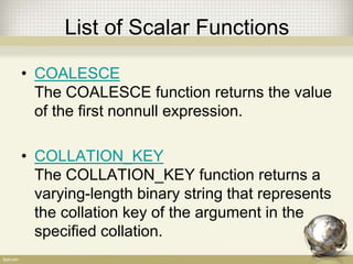 List of Scalar Functions
• COALESCE
The COALESCE function returns the value
of the first nonnull expression.
• COLLATION_KEY
The COLLATION_KEY function returns a
varying-length binary string that represents
the collation key of the argument in the
specified collation.
 