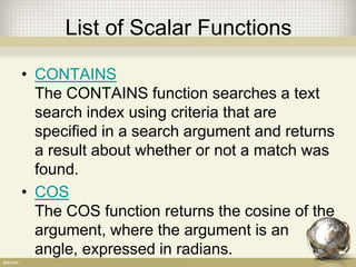 List of Scalar Functions
• CONTAINS
The CONTAINS function searches a text
search index using criteria that are
specified in a search argument and returns
a result about whether or not a match was
found.
• COS
The COS function returns the cosine of the
argument, where the argument is an
angle, expressed in radians.
 