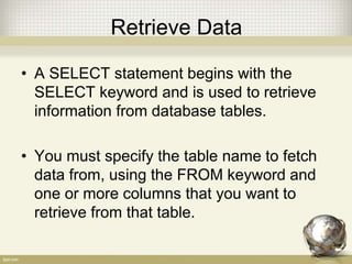 Retrieve Data
• A SELECT statement begins with the
SELECT keyword and is used to retrieve
information from database tables.
• You must specify the table name to fetch
data from, using the FROM keyword and
one or more columns that you want to
retrieve from that table.
 