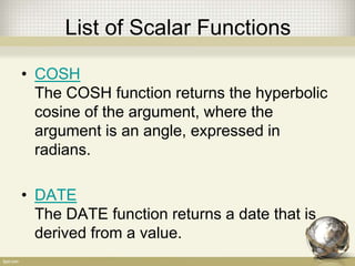 List of Scalar Functions
• COSH
The COSH function returns the hyperbolic
cosine of the argument, where the
argument is an angle, expressed in
radians.
• DATE
The DATE function returns a date that is
derived from a value.
 