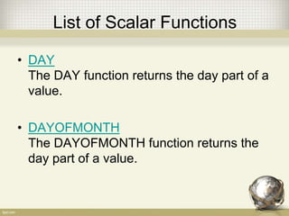 List of Scalar Functions
• DAY
The DAY function returns the day part of a
value.
• DAYOFMONTH
The DAYOFMONTH function returns the
day part of a value.
 
