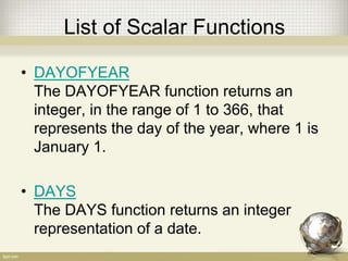 List of Scalar Functions
• DAYOFYEAR
The DAYOFYEAR function returns an
integer, in the range of 1 to 366, that
represents the day of the year, where 1 is
January 1.
• DAYS
The DAYS function returns an integer
representation of a date.
 
