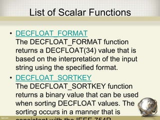 List of Scalar Functions
• DECFLOAT_FORMAT
The DECFLOAT_FORMAT function
returns a DECFLOAT(34) value that is
based on the interpretation of the input
string using the specified format.
• DECFLOAT_SORTKEY
The DECFLOAT_SORTKEY function
returns a binary value that can be used
when sorting DECFLOAT values. The
sorting occurs in a manner that is
 