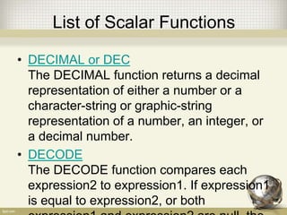 List of Scalar Functions
• DECIMAL or DEC
The DECIMAL function returns a decimal
representation of either a number or a
character-string or graphic-string
representation of a number, an integer, or
a decimal number.
• DECODE
The DECODE function compares each
expression2 to expression1. If expression1
is equal to expression2, or both
 