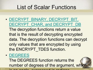 List of Scalar Functions
• DECRYPT_BINARY, DECRYPT_BIT,
DECRYPT_CHAR, and DECRYPT_DB
The decryption functions return a value
that is the result of decrypting encrypted
data. The decryption functions can decrypt
only values that are encrypted by using
the ENCRYPT_TDES function.
• DEGREES
The DEGREES function returns the
number of degrees of the argument, which
 