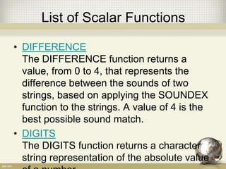 List of Scalar Functions
• DIFFERENCE
The DIFFERENCE function returns a
value, from 0 to 4, that represents the
difference between the sounds of two
strings, based on applying the SOUNDEX
function to the strings. A value of 4 is the
best possible sound match.
• DIGITS
The DIGITS function returns a character
string representation of the absolute value
 