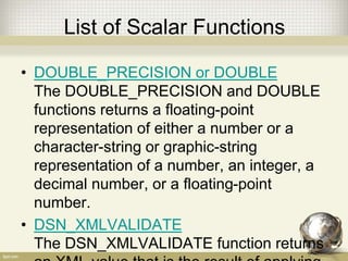 List of Scalar Functions
• DOUBLE_PRECISION or DOUBLE
The DOUBLE_PRECISION and DOUBLE
functions returns a floating-point
representation of either a number or a
character-string or graphic-string
representation of a number, an integer, a
decimal number, or a floating-point
number.
• DSN_XMLVALIDATE
The DSN_XMLVALIDATE function returns
 