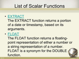 List of Scalar Functions
• EXTRACT
The EXTRACT function returns a portion
of a date or timestamp, based on its
arguments.
• FLOAT
The FLOAT function returns a floating-
point representation of either a number or
a string representation of a number.
FLOAT is a synonym for the DOUBLE
function.
 