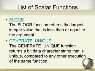 List of Scalar Functions
• FLOOR
The FLOOR function returns the largest
integer value that is less than or equal to
the argument.
• GENERATE_UNIQUE
The GENERATE_UNIQUE function
returns a bit data character string that is
unique, compared to any other execution
of the same function.
 
